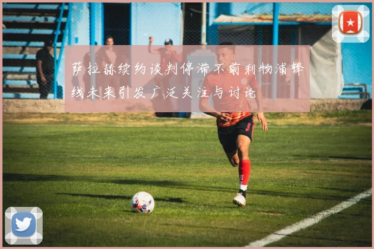 萨拉赫续约谈判停滞不前利物浦锋线未来引发广泛关注与讨论