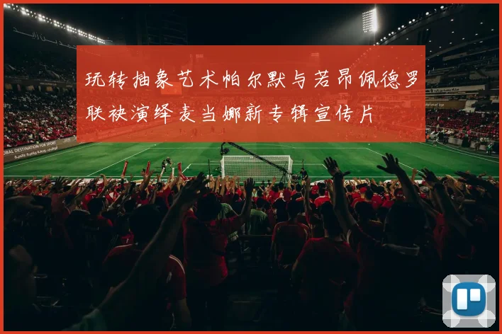 玩转抽象艺术帕尔默与若昂佩德罗联袂演绎麦当娜新专辑宣传片