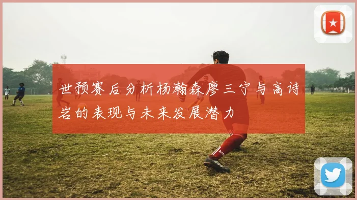 世预赛后分析杨瀚森廖三宁与高诗岩的表现与未来发展潜力