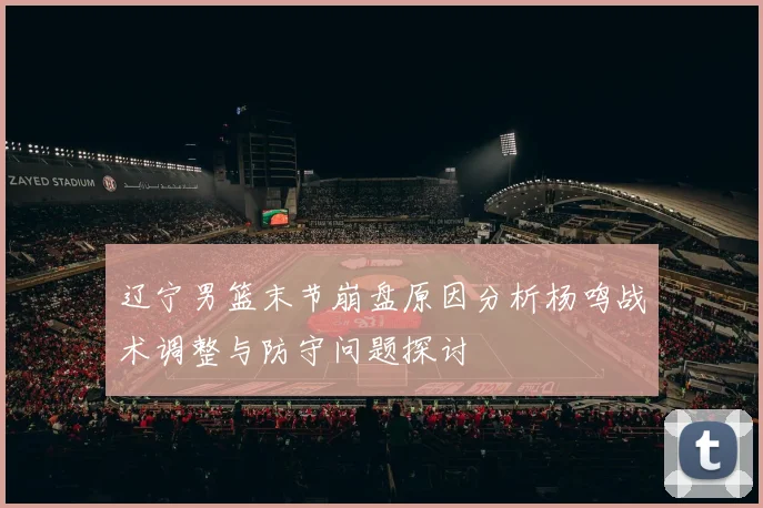 辽宁男篮末节崩盘原因分析杨鸣战术调整与防守问题探讨
