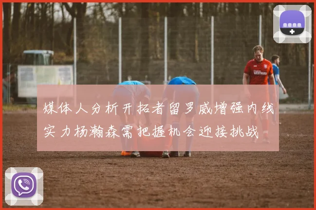 媒体人分析开拓者留罗威增强内线实力杨瀚森需把握机会迎接挑战