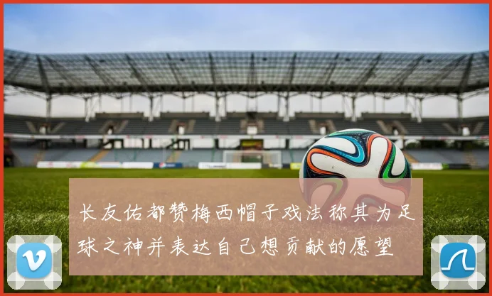 长友佑都赞梅西帽子戏法称其为足球之神并表达自己想贡献的愿望