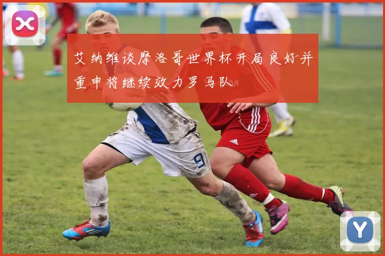 艾纳维谈摩洛哥世界杯开局良好并重申将继续效力罗马队