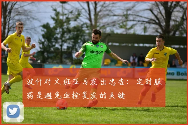 波什对文班亚马发出忠告：定时服药是避免血栓复发的关键