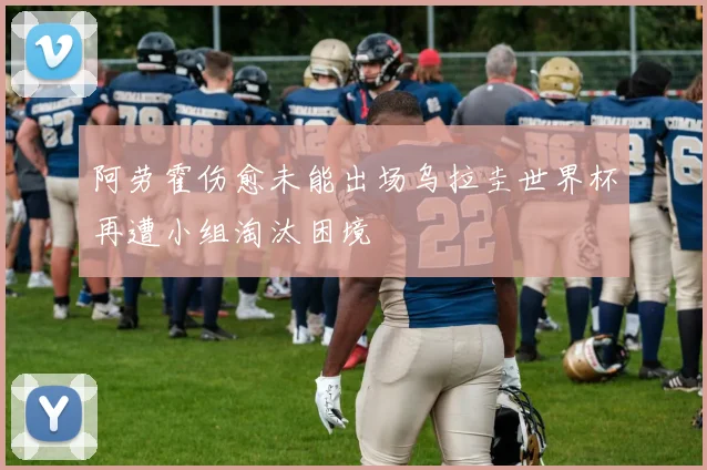 阿劳霍伤愈未能出场乌拉圭世界杯再遭小组淘汰困境