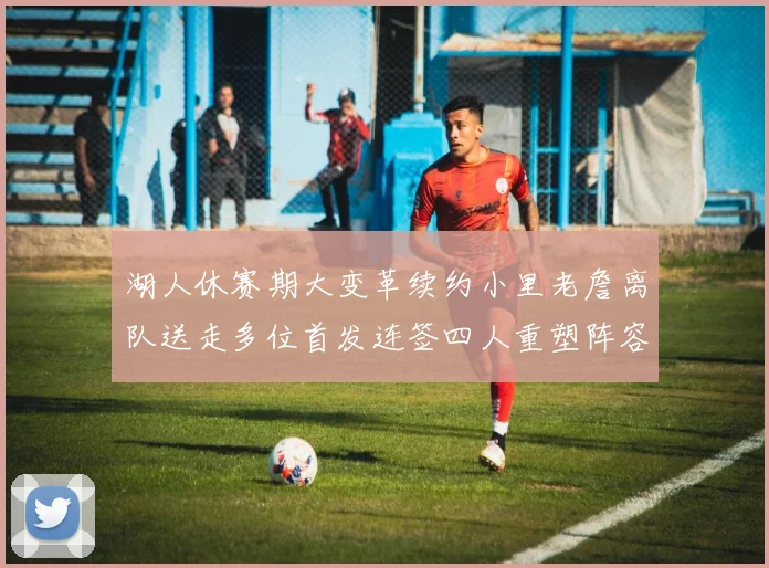 湖人休赛期大变革续约小里老詹离队送走多位首发连签四人重塑阵容
