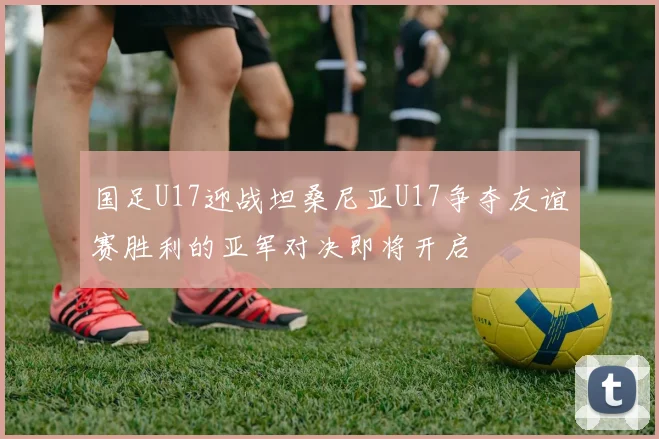 国足U17迎战坦桑尼亚U17争夺友谊赛胜利的亚军对决即将开启