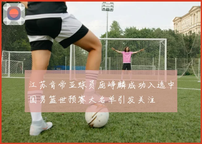 江苏肯帝亚球员庞峥麟成功入选中国男篮世预赛大名单引发关注