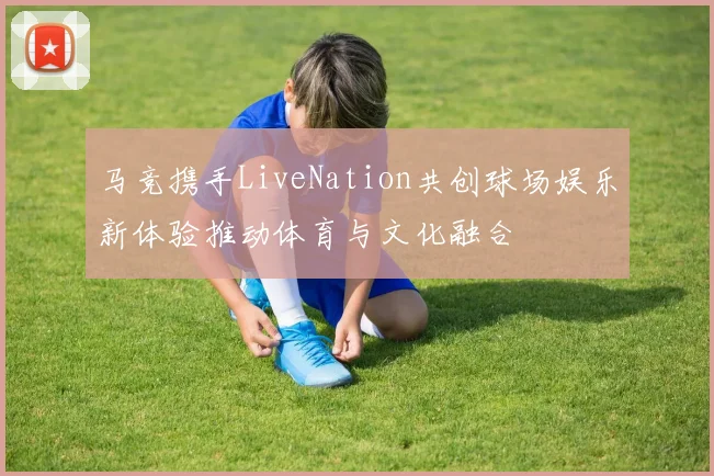马竞携手LiveNation共创球场娱乐新体验推动体育与文化融合