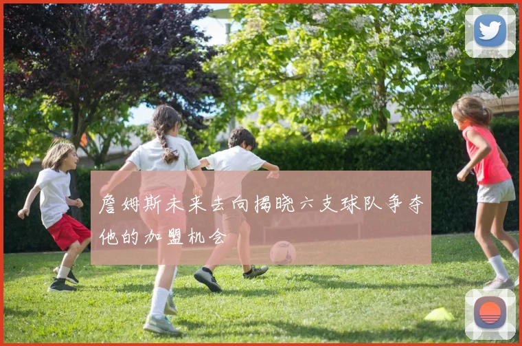 詹姆斯未来去向揭晓六支球队争夺他的加盟机会
