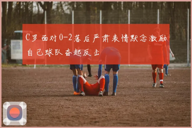 C罗面对0-2落后严肃表情默念激励自己球队奋起反击
