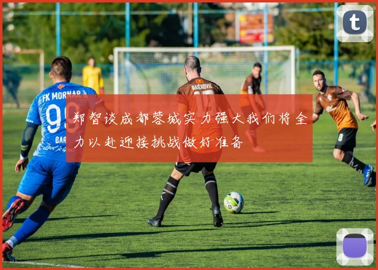 郑智谈成都蓉城实力强大我们将全力以赴迎接挑战做好准备