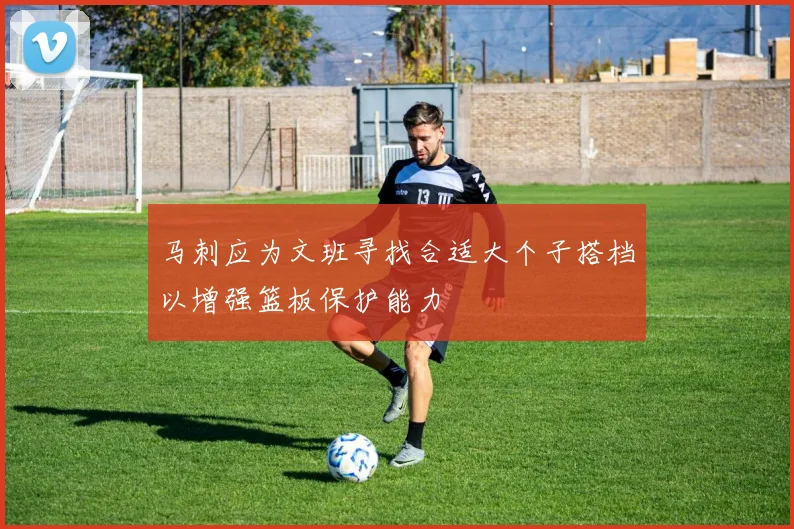 马刺应为文班寻找合适大个子搭档以增强篮板保护能力