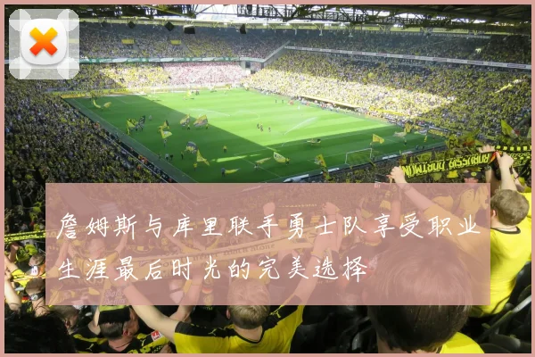 詹姆斯与库里联手勇士队享受职业生涯最后时光的完美选择
