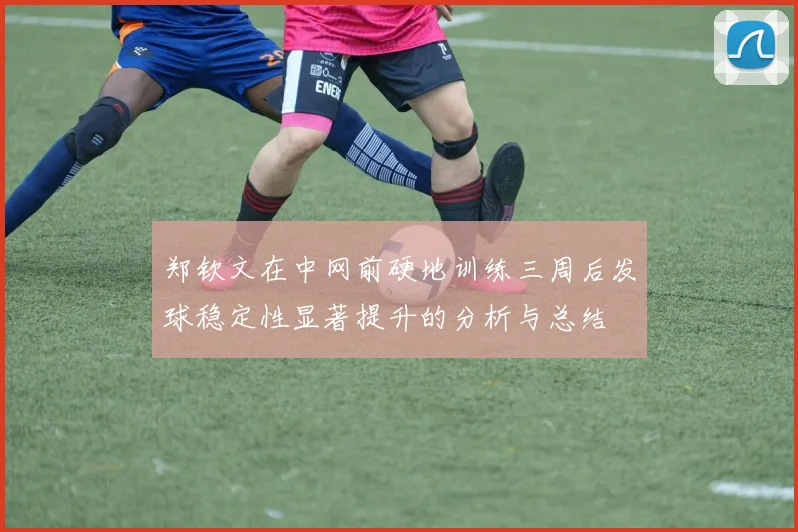 郑钦文在中网前硬地训练三周后发球稳定性显著提升的分析与总结