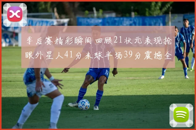 季后赛精彩瞬间回顾21状元表现抢眼外星人41分米球半场39分震撼全场
