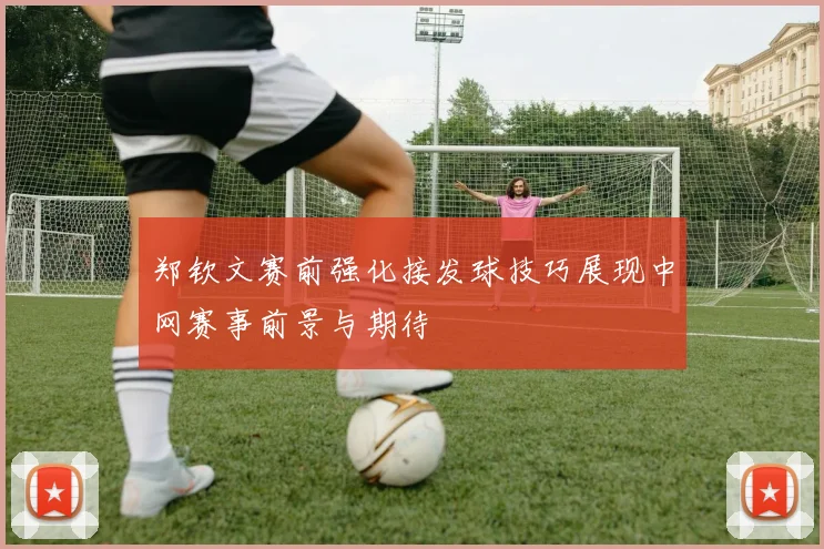 郑钦文赛前强化接发球技巧展现中网赛事前景与期待