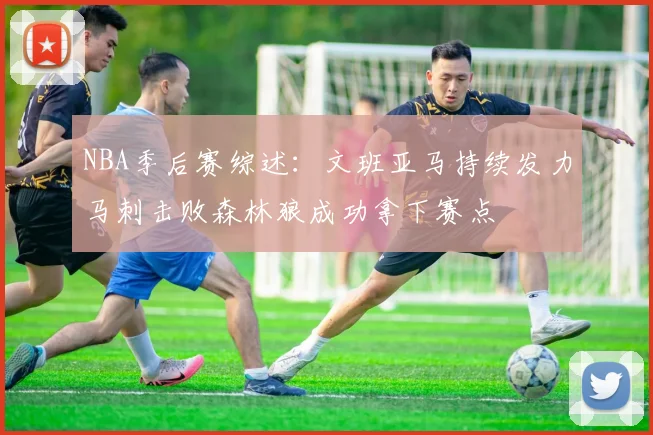 NBA季后赛综述：文班亚马持续发力马刺击败森林狼成功拿下赛点
