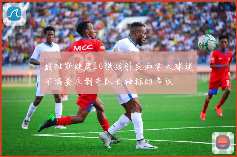 戴维斯缺席16强战引发加拿大球迷不满要求剥夺队长袖标的争议